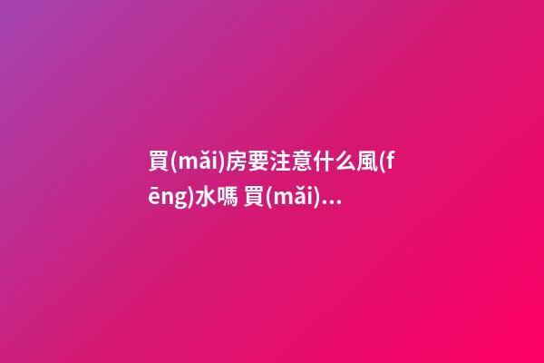 買(mǎi)房要注意什么風(fēng)水嗎 買(mǎi)房的時(shí)候不注意風(fēng)水后悔自己